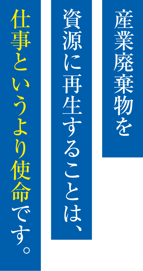 産業廃棄物を資源に再生することは、仕事というより使命です。