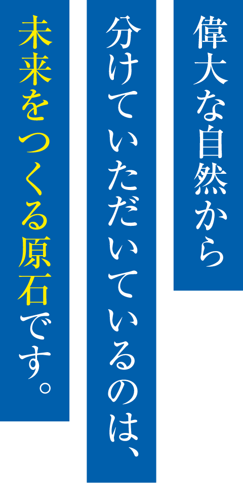 偉大な自然から分けていただいてるのは、未来をつくる原石です。
